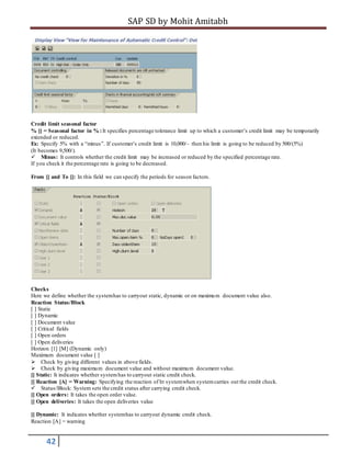 SAP SD by Mohit Amitabh
42
Credit limit seasonal factor
% [] = Seasonal factor in % :It specifies percentage tolerance limit up to which a customer’s credit limit may be temporarily
extended or reduced.
Ex: Specify 5% with a “minus”. If customer’s credit limit is 10,000/- then his limit is going to be reduced by 500/(5%)
(It becomes 9,500/).
Minus: It controls whether the credit limit may be increased or reduced by the specified percentage rate.
If you check it the percentage rate is going to be decreased.
From [] and To []: In this field we can specify the periods for season factors.
Checks
Here we define whether the systemhas to carryout static, dynamic or on maximum document value also.
Reaction Status/Block
[ ] Static
[ ] Dynamic
[ ] Document value
[ ] Critical fields
[ ] Open orders
[ ] Open deliveries
Horizon [1] [M] (Dynamic only)
Maximum document value [ ]
Check by giving different values in above fields.
Check by giving maximum document value and without maximum document value.
[] Static: It indicates whether systemhas to carryout static credit check.
[] Reaction [A] = Warning: Specifying the reaction of ht systemwhen systemcarries out the credit check.
Status/Block: System sets the credit status after carrying credit check.
[] Open orders: It takes the open order value.
[] Open deliveries: It takes the open deliveries value
[] Dynamic: It indicates whether systemhas to carryout dynamic credit check.
Reaction [A] = warning
 