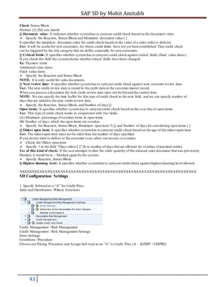SAP SD by Mohit Amitabh
43
Check Status/Block
Horizon [1] [M] one month
[] Document value: It indicates whether systemhas to carryout credit check based on the document value.
Specify the Reaction, Status/Block and Maximum document value [ ]
It specifies the maximum document value for credit check based on the value of a sales order or delivery.
Use: It will be useful for new customers, for whom credit limits have not yet been established.That credit check
can be triggered by the risk category that we define especially for new customers.
[] Critical fields: It specifies whether systemhas to carryout credit check against critical fields (fixed value dates).
If you check this field the systemchecks whether critical fields have been changed.
Ex: Payment terms
Additional value dates
Fixed value dates
Specify the Reaction and Status/Block
NOTE: It is only useful for sales documents.
[] Next review date: It specifies whether systemhas to carryout credit check against next customer review date.
Use: The next credit review date is stored in the credit data in the customer master record.
When you process a document the next credit review date must not be beyond the current date.
NOTE: We can specify the time buffer for this type of credit check in the next field, and we can specify number of
days that are added to the next credit review date.
Specify the Reaction, Status/Block, and Number of days []
Open items: It specifies whether systemhas to carryout credit check based on the over due of open items.
Use: This type of credit check works in conjunction with two fields.
(A) Maximum percentage of overdue items in open items.
(B) Number of days,which the open items are overdue.
Specify the Reaction, Status/Block, Maximum open item % [] and Number of days for considering open items [ ]
[] Oldest open item: It specifies whether systemhas to carryout credit check based on the age of the oldest open item.
Use: The oldest open item must not be older than the number of days specified.
If you do not want to deliver to the customer even,when one invoice is overdue.
Check the Oldest open item
Specify 1 in the field “Days oldest [ ]” (It is number of days that are allowed for overdue of payment terms).
Use of this kind of check: If the userattempts to alter the order quantity of the released sales document that was previously
blocked, it would be re – blocked again by the system.
Specify Reaction, Status/Block
[] Highest dunning level: It specifies whether systemhas to carryout credit check against highest dunning level allowed.
XXXXXXXXXXXXXXXXXXXXXXXXXXXXXXXXXXXXXXXXXXXXXXXXXXXXXXXXXXXXXXXXXXXX
SD Configuration Settings
1. Specify Subtotal as a “A” for Credit Price:
Sales and Distribution Basic Functions
Credit Management / Risk Management
Credit Management / Risk Management Settings
Enter Settings
Conditions: Procedure
Choose our Pricing Procedure and Assign Sub-total as an “A” to Credit Price (A – KOMP / CMPRE)
 