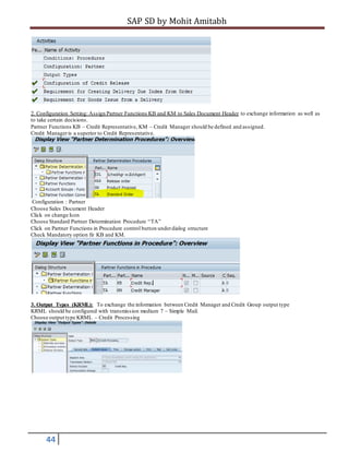 SAP SD by Mohit Amitabh
44
2. Configuration Setting: Assign Partner Functions KB and KM to Sales Document Header to exchange information as well as
to take certain decisions.
Partner Functions KB – Credit Representative, KM – Credit Manager should be defined and assigned.
Credit Manageris a superior to Credit Representative.
Configuration : Partner
Choose Sales Document Header
Click on change Icon
Choose Standard Partner Determination Procedure “TA”
Click on Partner Functions in Procedure control button underdialog structure
Check Mandatory option fir KB and KM.
3. Output Types (KRML): To exchange the information between Credit Manager and Credit Group output type
KRML should be configured with transmission medium 7 – Simple Mail.
Choose output type KRML – Credit Processing
 
