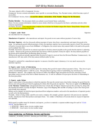 SAP SD by Mohit Amitabh
46
The more related to SD is Commercial Invoice.
Commercial Invoice contains information more specific to customer (Pricing, Tax, Payment terms), which becomes a part of
receivables.
For Commercial Invoice, there is no need for advance declaration of the Number Ranges for the Document.
Excise Invoice - The document which you submit to your Central Excise authorities.
Excise Invoice contains information related to excise duties which has to be payed to the Excise authorities and also other
statutory requirements.
For Excise Invoices, every manufacturing company has to declare the Number ranges (Per Excise Group/Series Group) to the
excise authorities beginning of the year.
1) Exports under Bond Exporters
are classified into two categories.
Manufacturer-Exporters who manufacture and export the goods in own name without payment of excise duty.
Merchant Exporters who buy the goods without payment of excise duty from a manufacturer and export the goods in his
name. For getting the goods without payment of duty,the merchant exporter has to necessarily execute a bond .The execution
of bond is to ensure that in case of non-fulfillment of obligation, the central excise duty amount liable to be paid on the goods
can be realized from him.
Normally the bond is executed for an amount equivalent to the duty amount payable on the goods that the exporter is planning
to export. Wheneverthe goods are cleared from the factory without payment of duty for export, the duty amount payable on
the goods will be debited from the Running Bond Account.
Wheneverthe goods are actually exported (after the proof of export is received from the Division/Maritime Commissioner), the
manufacturer will take credit of the duty amount debited earlier by him.
Though it is optional for a manufacturer-exporter to execute a bond for export clearances, it is very much necessary for
merchant exporters.
2) Exports under Letter of Undertaking
The manufacturer exporters have anotheroption for clearing their goods for export without payment of duty. They have to give
a letter of undertaking which is valid for a year. This procedure of giving a letter of undertaking was introduced as a
liberalization measure. The company will not have to follow the difficult legal procedures involved in executing a bond
(providing surety/security in the form of Bank Guarantee etc). It will be sufficient if he just gives the letter of undertaking in
the form prescribed.
3) Exports under Rebate
Export underrebate is the procedure in which the exporters first pay the central excise duty before clearing the goods from the
factory and subsequently get it back by applying for rebate after the goods are exported. They have to apply to the Division or
to the Maritime Commissioner (designated exclusively to look after all Export related issues)as the case may be, along with
the required documents (usually the Export Promotion copy of the Shipping Bill and Bill of Lading) to prove that their goods
had actually been exported.
Rebate can be claimed for both the inputs (purchased from indigenous markets and used in the manufacture of exported goods)
as well as for the final products.
Normally, rebate is being widely opted by non-excise company (for example garment exporters) who procure raw materials
locally, manufacture their final products and export them. It is similar to Drawback of Customs duties in respect of imported
raw materials.
With regard to number range for domestic and exports, you have to maintain a separate number range for each in T.Code
SNUM and the Objects are
- J_1IEXCEXP- Export excise invoice number range
- J_1IEXCLOC- Local excise invoice number range
XXXXXXXXXXXXXXXXXXXXXXXXXXXXXXXXXXXXXXXXXXXXXXXXXXXXXXXXXXXXXXXXXXXXX
Same numbering on Proforma Invoice and Invoice
USEREXIT_NUMBER_RANGE (Module pool SAPLV60A, program RV60AFZZ)
 