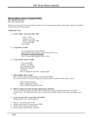 SAP SD by Mohit Amitabh
48
Intercompany Stock TransportOrder
Plant 1000 Receiving Plant
Plant 1200 Supplying Plant
When the stockis going to be moved between two plants or two storage locations that are under single company code called as
stocktransfer order business process.
Configuration steps:
1. Create Vendor: Transaction code: XK01
XK01 – Create
Company code 1000
Purchase organization 1000
Account group 0001
Save and Exit
2. AssignPlant to Vendor
Go to change mode of Vendor [XK02]
Specify Vendor number that we created in the previous step
Go to Extras  Add purchasing data
Here we assign supplying plant 1200 to vendor
3. Create customer master in XD01
Account group 0001
Company code 1000
Sales organization 1000
Distribution channel 12
Division 00
Plant in shipping data tab 1200 – supplying plant.
4. Define shipping data for plants
Here we have to assign customer number to receiving plant [1000]
The customer number is used in SD shipping processing to identify the goods recipient (ship-to party).
Setup stock transfer orders
Define shipping data for plats
Choose our plant from position button
5. Material should exist in both the plants (Delivering & Ordering)
As we are extending material from plant 1000 into 1200 plant, systemcopies all the data into the new plant.
So that we have to change the delivering plant in delivering plant field as 1200 in Sales: Sales organization data 1
view.
6. Create Purchase order: Transaction code: ME21N
Document type is UB – delivery type NL
7. Delivery : Transaction code: VL10B
8. Display stockin transit: Transaction code: MB5T
9. Goods receipt: Transaction code: MIGO
10. Stock movement types: INTRA and INTER
 