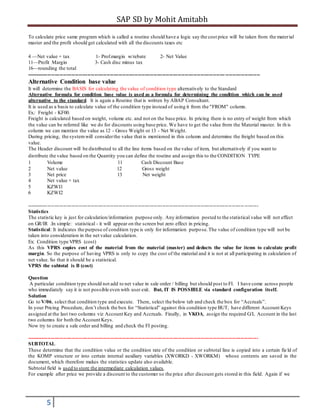 SAP SD by Mohit Amitabh
5
To calculate price same program which is called a routine should have a logic say the cost price will be taken from the material
master and the profit should get calculated with all the discounts taxes etc
4 —Net value + tax 1- Prof.margin w/rebate 2- Net Value
11—Profit Margin 3- Cash disc minus tax
16—rounding the total
--------------------------------------------------------------------------------------------------------------------------------------
Alternative Condition base value
It will determine the BASIS for calculating the value of condition type alternatively to the Standard
Alternative formula for condition base value is used as a formula for determining the condition which can be used
alternative to the standard. It is again a Routine that is written by ABAP Consultant.
It is used as a basis to calculate value of the condition type instead of using it from the "FROM" column.
Ex.: Freight - KF00.
Freight is calculated based on weight, volume etc. and not on the base price. In pricing there is no entry of weight from which
the value can be referred like we do for discounts using base price. We have to get the value from the Material master. In th is
column we can mention the value as 12 - Gross Weight or 13 - Net Weight.
During pricing, the systemwill considerthe value that is mentioned in this column and determine the freight based on this
value.
The Header discount will be distributed to all the line items based on the value of item, but alternatively if you want to
distribute the value based on the Quantity you can define the routine and assign this to the CONDITION TYPE
1 Volume 11 Cash Discount Base
2 Net value 12 Gross weight
3 Net price 13 Net weight
4 Net value + tax
5 KZWI1
6 KZWI2
----------------------------------------------------------------------------------------------------------------------------- --------
Statistics
The statistic key is just for calculation/information purpose only. Any information posted to the statistical value will not effect
on GR/IR .In simple: statistical - it will appear on the screen but zero effect in pricing.
Statistical: It indicates the purpose of condition type is only for information purpose.The value of condition type will not be
taken into consideration in the net value calculation.
Ex: Condition type VPRS (cost)
As this VPRS copies cost of the material from the material (master) and deducts the value for items to calculate profit
margin. So the purpose of having VPRS is only to copy the cost of the material and it is not at all participating in calculation of
net value. So that it should be a statistical.
VPRS the subtotal is B (cost)
Question
A particular condition type should not add to net value in sale order / billing but should post to FI. I have come across people
who immediately say it is not possible even with user exit. But, IT IS POSSIBLE via standard configuration itself.
Solution
Go to V/06, select that condition type and execute. There, select the below tab and check the box for “Accruals”.
In your Pricing Procedure, don’t check the box for “Statistical” against this condition type BUT, have different Account Keys
assigned at the last two columns viz Account Key and Accruals. Finally, in VKOA, assign the required G/L Account in the last
two columns for both the Account Keys.
Now try to create a sale order and billing and check the FI posting.
-------------------------------------------------------------------------------------------------------------------------------------
SUBTOTAL
These determine that the condition value or the condition rate of the condition or subtotal line is copied into a certain fie ld of
the KOMP structure or into certain internal auxiliary variables (XWORKD - XWORKM) whose contents are saved in the
document, which therefore makes the statistics update also available.
Subtotal field is used to store the intermediate calculation values.
For example after price we provide a discount to the customer so the price after discount gets stored in this field. Again if we
 