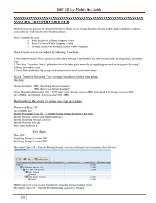 SAP SD by Mohit Amitabh
50
XXXXXXXXXXXXXXXXXXXXXXXXXXXXXXXXXXXXXXXXXXXXXXXXXXXXXXXXXXX
XXXSTOCK TRANSFER ORDER (STO)
When the stockis going to be moved between two plants or two storage locations that are under single or different company
code called as stock transfer order business process.
Stock Transfer can occur
a. Plant to plant in different company codes
b. Plant To Plant (Within Company Code)
c. Storage Location to Storage Location within one plant.
Stock Transfer can be carried out by following 3 methods
1. One Step Procedure: Stock updatation takes place between 2 destinations at a time automatically by using single movement
type.
2. Two Step Procedure: Stock Updatation should be takes place manually at supplying plant and receiving plant by using 2
different movement types.
3. Stock Transport Order: By using stocktransport order stock can be transferred .
Stock Transfer between Two storage locations within one plant.
One Step:
Storage Locations : 0001 (Supplying Storage Location)
0002 (Receiving Storage Location)
Create Material Masterunder 1000 / 10/00 Sales Area, Storage Location 0001 and extend it to Storage Location 0002.
Go to MB1C and initialize the stock under1000 /0001
Replenishing the stock by using one step procedure
Movement Type 311
Go to MB1B and
Specify Movement Type 311 – Transfer Posting Storage Location (One Step)
Specify Storage Location and Plant (Supplying)
Specify Receiving Storage Location
Specify Material with Qty
Press Enter and Save it.
Two Step:
Plant 1000
Supplying Storage Location 0001
Receiving Storage Location 0002
Movement Type 313 – Transfer Posting Storage Location to Storage Location remove from Storage.
MB1B and receive the stockin transfer into receiving storage location (0002)
Movement Type 315 – Transfer Posting Storage Location to Storage
 