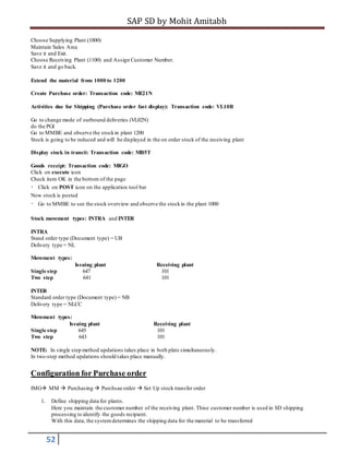 SAP SD by Mohit Amitabh
52
Choose Supplying Plant (1000)
Maintain Sales Area
Save it and Exit.
Choose Receiving Plant (1100) and Assign Customer Number.
Save it and go back.
Extend the material from 1000 to 1200
Create Purchase order: Transaction code: ME21N
Activities due for Shipping (Purchase order fast display): Transaction code: VL10B
Go to change mode of outbound deliveries (VL02N)
do the PGI
Go to MMBE and observe the stockin plant 1200
Stock is going to be reduced and will be displayed in the on order stock of the receiving plant
Display stock in transit: Transaction code: MB5T
Goods receipt: Transaction code: MIGO
Click on execute icon
Check item OK in the bottom of the page
Click on POST icon on the application tool bar
Now stock is posted
Go to MMBE to see the stock overview and observe the stockin the plant 1000
Stock movement types: INTRA and INTER
INTRA
Stand order type (Document type) = UB
Delivery type = NL
Movement types:
Issuing plant Receiving plant
Single step 647 101
Two step 641 101
INTER
Standard order type (Document type) = NB
Delivery type = NLCC
Movement types:
Issuing plant Receiving plant
Single step 645 101
Two step 643 101
NOTE: In single step method updations takes place in both plats simultaneously.
In two-step method updations should takes place manually.
Configuration for Purchase order
IMG MM  Purchasing  Purchsae order  Set Up stock transfer order
1. Define shipping data for plants.
Here you maintain the customer number of the receiving plant. Thise customer number is used in SD shipping
processing to identify the goods recipient.
With this data, the systemdetermines the shipping data for the material to be transferred
 