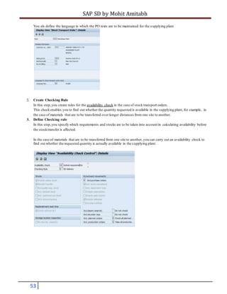 SAP SD by Mohit Amitabh
53
You als define the language in which the PO texts are to be maintained for the s upplying plant
2. Create Checking Rule
In this step,you create rules for the availability check in the case of stock transport orders.
This check enables you to find out whether the quantity requested is available in the supplying plant, for example, in
the case of materials that are to be transferred over longer distances from one site to another.
3. Define Checking rule
In this step,you specify which requirements and stocks are to be taken into account in calculating availability before
the stocktransfer is affected.
In the case of materials that are to be transferred from one site to another, you can carry out an availability check to
find out whether the requested quantity is actually available in the s upplying plant.
 