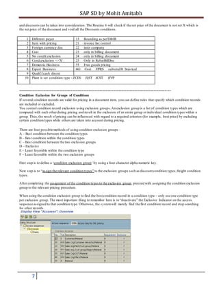 SAP SD by Mohit Amitabh
7
and discounts can be taken into consideration. The Routine 6 will check if the net price of the document is not set X which is
the net price of the document and void all the Discounts conditions.
1 Different payer 13 Rounding as perT001R
2 Item with pricing 21 invoice list control
3 Foreign currency doc 22 inter company
4 Cost 23 only in billing document
5 No condit.exclusion 24 only in billing document
6 Cond.exclusion <>'X' 25 Only in RebatBillDoc
7 Domestic Business 55 Free goods pricing
8 Export Business 661 Cost VPRS subtotalB Stastical
9 Qualif.f.cash discnt
10 Plant is set condition type - ZCES JLST JCST JIVP
----------------------------------------------------------------------------------------------------------------------------- ---
Condition Exclusion for Groups of Conditions
If several condition records are valid for pricing in a document item, you can define rules that specify which condition records
are included or excluded.
You control condition record exclusion using exclusion groups.An exclusion group is a list of condition types which are
compared with each otherduring pricing and result in the exclusion of an entire group or individual condition types within a
group. Thus,the result of pricing can be influenced with regard to a required criterion (for example, best price) by excluding
certain condition types while others are taken into account during pricing.
There are four possible methods of using condition exclusion groups –
A – Best condition between the condition types
B – Best condition within the condition types
C – Best condition between the two exclusion groups
D – Exclusive
E – Least favorable within the condition type
F – Least favorable within the two exclusion groups
First step is to define a ‘condition exclusion group’ by using a four character alpha numeric key.
Next step is to “assign the relevant condition types” to the exclusion groups such as discount condition types,freight condition
types.
After completing the assignment of the condition types to the exclusion group, proceed with assigning the condition exclusion
group to the relevant pricing procedure.
When using the condition exclusion group to find the best condition record in a condition type – only use one condition type
per exclusion group. The most important thing to remember here is to “deactivate” the Exclusive Indicator on the access
sequence assigned to that condition type. Otherwise, the systemwill merely find the first condition record and stop searching
for other records.
 