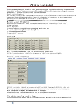 SAP SD by Mohit Amitabh
9
Goto -Condition supplement on the overview screen of the condition record. You can then enter the data for each discount in
the condition supplement. You can only enter a condition supplement if the condition type you are working with has already
been defined in Customizing for Sales to include condition supplements.
Default Condition Supplements
You can select a default condition supplement by choosing Default condition supplement the systemautomatically proposes all
the discounts that are defined for the condition type you are working with. You can then enter the appropriate amounts or
percentage discounts that apply to the discounts in the condition supplement.
XXXXXXXXXXXXXXXXXXXXXXXXXXXXXXXXXXXXXXXXXXXXXXXXXXXXXXXXXXXXXX
Revenue Account determination
Revenue account determination is carried out using the condition technique. It is maintained at tcode - VKOA
1. Chart of accounts
2. Sales Organization
3. Account assignment group for customer from customer master--billing tab.
4. Account assignment group for material sales org 2 view.
5. Accounts key pricing procedure
6. Appropriate G/L accounts.
Tcode – VKOA
KOFI - Account determination with FI (No Cost assignment, posting accounts to FI)
KOFK - Account determination with CO (Cost Assignment i.e. WBS; Posting Accounts to FI & CO)
Tcode-OVK8 account assignment group
KOFI100 is a procedure which will have condition types KOFI and KOFK. We assign the KOFI100 in billing type.
Xxxxxxxxxxxxxxxxxxxxxxxxxxxxxxxxxxxxxxxxxxxxxxxxxxxxxxxxxxxxxxxxxxxxxxxxxxxxxxxxxxxxxxxxxxxxx
What is the purpose of shipping point determination not menu path
So that Shipping Point is determined automatically once the settings for the same are done.
What and where types of copy controls we change
Copy Control: is basically meant so that Data is copied from preceding Document to subsequent one.What subsequent
 