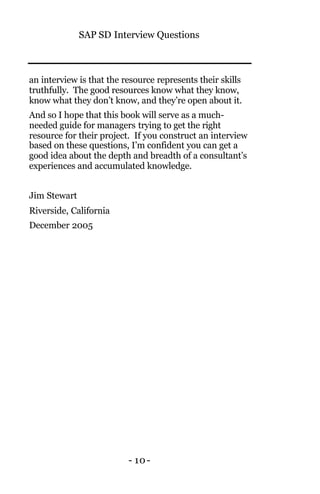 SAP SD Interview Questions
- 10-
an interview is that the resource represents their skills
truthfully. The good resources know what they know,
know what they don’t know, and they’re open about it.
And so I hope that this book will serve as a much-
needed guide for managers trying to get the right
resource for their project. If you construct an interview
based on these questions, I’m confident you can get a
good idea about the depth and breadth of a consultant’s
experiences and accumulated knowledge.
Jim Stewart
Riverside, California
December 2005
 
