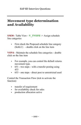 SAP SD Interview Questions
- 100 -
Movement type determination
and Availability
SM30 - Table View - V_TVEPZ -> Assign schedule
line categories
• First check the Proposed schedule line category
(SchLC) - double click on the line item
VOV6 - Maintain the schedule line categories - double
click on the line item
• For example, you can control the default returns
movement type.
• 651 - two steps - with a transfer posting using
453
• 653 - one steps - direct post to unrestricted used
Control the Transaction Flow (tick to activate the
function)
• transfer of requirement
• for availability check for sales
• production allocation active
 