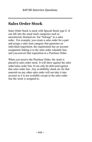 SAP SD Interview Questions
- 102 -
Sales Order Stock
Sales Order Stock is stock with Special Stock type E. It
can fall into the usual stock categories such as
unrestricted, blocked etc. but "belongs" to a sales
order. For example, you create a sales order for a part
and assign a sales item category that generates an
individual requisition, the requirement has an account
assignment linking it to the sales order schedule line,
and youconvert that requisition to a Purchase Order.
When you receive the Purchase Order, the stock is
placed in sales order stock. It will show against the sales
order/sales order line. It can only be delivered against
that sales order line. Any availability check etc for that
material on any other sales order will not take it into
account as it is not available except to the sales order
line the stock is assigned to.
 