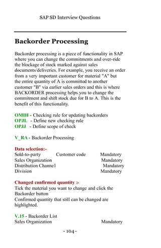 SAP SD Interview Questions
- 104 -
Backorder Processing
Backorder processing is a piece of functionality in SAP
where you can change the commitments and over-ride
the blockage of stock marked against sales
documents/deliveries. For example, you receive an order
from a very important customer for material "A" but
the entire quantity of A is committed to another
customer "B" via earlier sales orders and this is where
BACKORDER processing helps you to change the
commitment and shift stock due for B to A. This is the
benefit of this functionality.
OMIH - Checking rule for updating backorders
OPJL - Define new checking rule
OPJJ - Define scope of check
V_RA - Backorder Processing
Data selection:-
Sold-to-party Customer code Mandatory
Sales Organization Mandatory
Distribution Channel Mandatory
Division Mandatory
Changed confirmed quantity :-
Tick the material you want to change and click the
Backorder button
Confirmed quantity that still can be changed are
highlighted.
V.15 - Backorder List
Sales Organization Mandatory
 