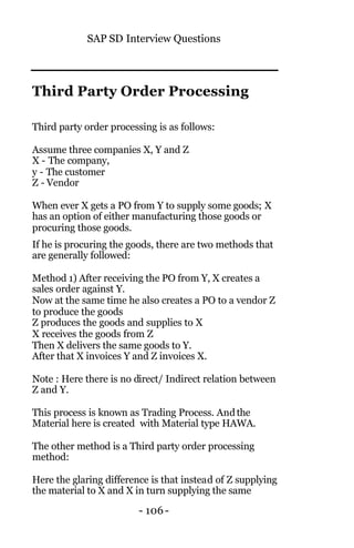 SAP SD Interview Questions
- 106 -
Third Party Order Processing
Third party order processing is as follows:
Assume three companies X, Y and Z
X - The company,
y - The customer
Z - Vendor
When ever X gets a PO from Y to supply some goods; X
has an option of either manufacturing those goods or
procuring those goods.
If he is procuring the goods, there are two methods that
are generally followed:
Method 1) After receiving the PO from Y, X creates a
sales order against Y.
Now at the same time he also creates a PO to a vendor Z
to produce the goods
Z produces the goods and supplies to X
X receives the goods from Z
Then X delivers the same goods to Y.
After that X invoices Y and Z invoices X.
Note : Here there is no direct/ Indirect relation between
Z and Y.
This process is known as Trading Process. Andthe
Material here is created with Material type HAWA.
The other method is a Third party order processing
method:
Here the glaring difference is that instead of Z supplying
the material to X and X in turn supplying the same
 