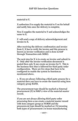SAP SD Interview Questions
- 107 -
material to Y.
X authorizes Z to supply the material to Y on his behalf
and notify him once the delivery is complete.
Now Z supplies the material to Y and acknowledges the
same to X.
Z will send a copy of delivery acknowledgement and
invoice to X.
After receiving the delivery confirmation and invoice
from Z, X has to verify the invoice and this process is
known as invoice verification and is done in SAP
through Transaction code MIRO.
The next step for X is to create an invoice and submit to
Y. Only after the invoice verification document is
posted then only X can create an invoice for Y. This is
the business flow that is followed for third party order
configuration. There are few steps that have to be
configured to enable the system to function as
mentioned above.
1. If you are always following a third party process for a
material then you have to create the material using item
category group BANS.
The procurement type should be marked as External
procurement (F) in MRP 2 view of the material master
record.
If you are not always allowing third party order
processing then u can create a material master record
with item category group as NORM and the
procurement type should be marked as ( X) meaning
both types of procurement ( in house manufacturing
 