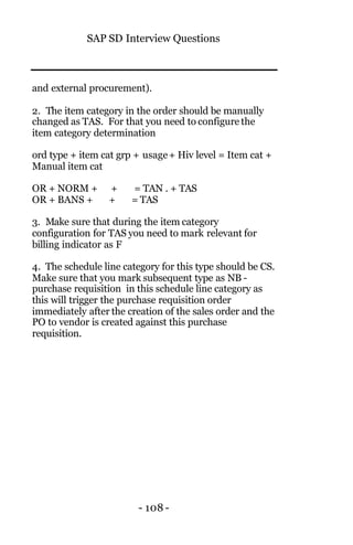 SAP SD Interview Questions
- 108 -
and external procurement).
2. The item category in the order should be manually
changed as TAS. For that you need to configure the
item category determination
ord type + item cat grp + usage+ Hiv level = Item cat +
Manual item cat
OR + NORM + + = TAN . + TAS
OR + BANS + + = TAS
3. Make sure that during the item category
configuration for TAS you need to mark relevant for
billing indicator as F
4. The schedule line category for this type should be CS.
Make sure that you mark subsequent type as NB -
purchase requisition in this schedule line category as
this will trigger the purchase requisition order
immediately after the creation of the sales order and the
PO to vendor is created against this purchase
requisition.
 