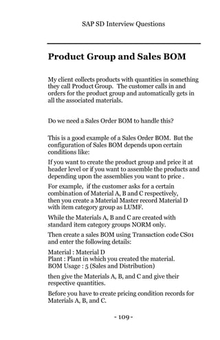 SAP SD Interview Questions
- 109 -
Product Group and Sales BOM
My client collects products with quantities in something
they call Product Group. The customer calls in and
orders for the product group and automatically gets in
all the associated materials.
Do we need a Sales Order BOM to handle this?
This is a good example of a Sales Order BOM. But the
configuration of Sales BOM depends upon certain
conditions like:
If you want to create the product group and price it at
header level or if you want to assemble the products and
depending upon the assemblies you want to price .
For example, if the customer asks for a certain
combination of Material A, B and C respectively,
then you create a Material Master record Material D
with item category group as LUMF.
While the Materials A, B and C are created with
standard item category groups NORM only.
Then create a sales BOM using Transaction code CS01
and enter the following details:
Material : Material D
Plant : Plant in which you created the material.
BOM Usage : 5 (Sales and Distribution)
then give the Materials A, B, and C and give their
respective quantities.
Before you have to create pricing condition records for
Materials A, B, and C.
 