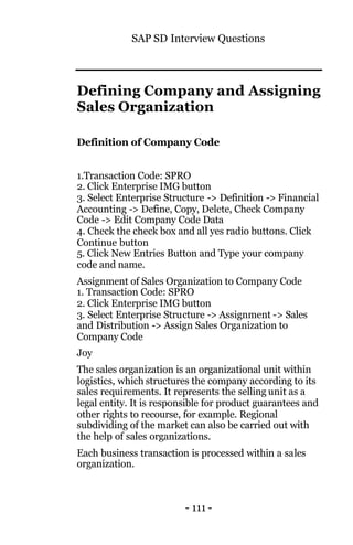 SAP SD Interview Questions
- 111 -
Defining Company and Assigning
Sales Organization
Definition of Company Code
1.Transaction Code: SPRO
2. Click Enterprise IMG button
3. Select Enterprise Structure -> Definition -> Financial
Accounting -> Define, Copy, Delete, Check Company
Code -> Edit Company Code Data
4. Check the check box and all yes radio buttons. Click
Continue button
5. Click New Entries Button and Type your company
code and name.
Assignment of Sales Organization to Company Code
1. Transaction Code: SPRO
2. Click Enterprise IMG button
3. Select Enterprise Structure -> Assignment -> Sales
and Distribution -> Assign Sales Organization to
Company Code
Joy
The sales organization is an organizational unit within
logistics, which structures the company according to its
sales requirements. It represents the selling unit as a
legal entity. It is responsible for product guarantees and
other rights to recourse, for example. Regional
subdividing of the market can also be carried out with
the help of sales organizations.
Each business transaction is processed within a sales
organization.
 