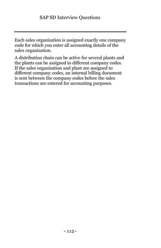SAP SD Interview Questions
- 112-
Each sales organization is assigned exactly one company
code for which you enter all accounting details of the
sales organization.
A distribution chain can be active for several plants and
the plants can be assigned to different company codes.
If the sales organization and plant are assigned to
different company codes, an internal billing document
is sent between the company codes before the sales
transactions are entered for accounting purposes.
 