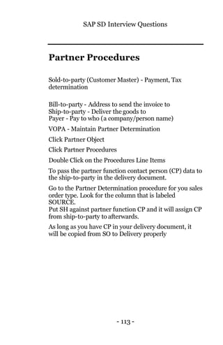 SAP SD Interview Questions
- 113 -
Partner Procedures
Sold-to-party (Customer Master) - Payment, Tax
determination
Bill-to-party - Address to send the invoice to
Ship-to-party - Deliver the goods to
Payer - Pay to who (a company/person name)
VOPA - Maintain Partner Determination
Click Partner Object
Click Partner Procedures
Double Click on the Procedures Line Items
To pass the partner function contact person (CP) data to
the ship-to-party in the delivery document.
Go to the Partner Determination procedure for you sales
order type. Look for the column that is labeled
SOURCE.
Put SH against partner function CP and it will assign CP
from ship-to-party to afterwards.
As long as you have CP in your delivery document, it
will be copied from SO to Delivery properly
 