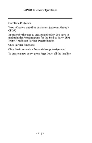 SAP SD Interview Questions
- 114 -
One Time Customer
V-07 - Create a one-time customer. (Account Group -
CPDA)
In order for the user to create sales order, you have to
maintain the Account group for the Sold-to Party. (SP)
VOPA - Maintain Partner Determination
Click Partner functions
Click Environment -> Account Group. Assignment
To create a new entry, press Page Down till the last line.
 
