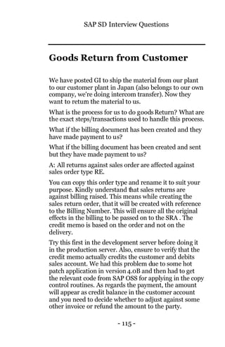 SAP SD Interview Questions
- 115 -
Goods Return from Customer
We have posted GI to ship the material from our plant
to our customer plant in Japan (also belongs to our own
company, we're doing intercom transfer). Now they
want to return the material to us.
What is the process for us to do goodsReturn? What are
the exact steps/transactions used to handle this process.
What if the billing document has been created and they
have made payment to us?
What if the billing document has been created and sent
but they have made payment to us?
A: All returns against sales order are affected against
sales order type RE.
You can copy this order type and rename it to suit your
purpose. Kindly understand that sales returns are
against billing raised. This means while creating the
sales return order, thatit will be created with reference
to the Billing Number. This will ensure all the original
effects in the billing to be passed on to the SRA . The
credit memo is based on the order and not on the
delivery.
Try this first in the development server before doing it
in the production server. Also, ensure to verify that the
credit memo actually credits the customer and debits
sales account. We had this problem due to some hot
patch application in version4.0B and then had to get
the relevant code from SAP OSS for applying in the copy
control routines. As regards the payment, the amount
will appear as credit balance in the customer account
and you need to decide whether to adjust against some
other invoice or refund the amount to the party.
 