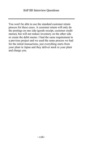 SAP SD Interview Questions
- 116 -
You won't be able to use the standard customer return
process for these cases. A customer return will only do
the postings on one side (goods receipt, customer credit
memo), but will not reduce inventory on the other side
or create the debit memo. I had the same requirement in
a previous project and we used the same process we had
for the initial transactions, just everything starts from
your plant in Japan and they deliver stock to your plant
and charge you.
 