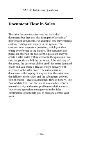 SAP SD Interview Questions
- 120 -
Document Flow in Sales
The sales documents you create are individual
documents but they can also form part of a chain of
inter-related documents. For example, you may record a
customer’s telephone inquiry in the system. The
customer next requests a quotation, which you then
create by referring to the inquiry. The customer later
places an order on the basis of the quotation and you
create a sales order with reference to the quotation. You
ship the goods and bill the customer. After delivery of
the goods, the customer claims credit for some damaged
goods and you create a free-of-charge delivery with
reference to the sales order. The entire chain of
documents – the inquiry, the quotation, the sales order,
the delivery, the invoice, and the subsequent delivery
free of charge – creates a document flow or history. The
flow of data from one document into another reduces
manual activity and makes problem resolution easier.
Inquiry and quotation management in the Sales
Information System help you to plan and control your
sales.
 