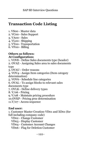 SAP SD Interview Questions
- 122 -
Transaction Code Listing
1. VS00 - Master data
2. VC00 - Sales Support
3. VA00 - Sales
4. VL00 - Shipping
5. VT00 - Transportation
6. VF00 - Billing
Others as follows:
At Configuration:
1. VOV8 - Define Sales documents type (header)
2. OVAZ - Assigning Sales area to sales documents
type
3. OVAU - Order reasons
4. VOV4 - Assign Item categories (Item category
determination)
5. VOV6 - Schedule line categories
6. OVAL - To assign blocks to relevant sales
documents type
7. OVLK - Define delivery types
8. V/06 - Pricing
9. V/08 - Maintain pricing procedure
10.OVKP - Pricing proc determination
11.V/07 - Access sequence
End user:
1. Customer Master Creation-VD01 and XD01 (for
full including company code)
VD02 - Change Customer
VD03 - Display Customer
VD04 - Customer Account Changes
VD06 - Flag for Deletion Customer
 
