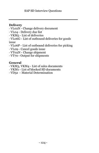 SAP SD Interview Questions
- 124 -
Delivery
· VL02N - Change delivery document
· VL04 - Delivery due list
· VKM5 - List of deliveries
· VL06G - List of outbound deliveries for goods
issue
· VL06P - List of outbound deliveries for picking
· VL09 - Cancel goods issue
· VT02N - Change shipment
· VT70 - Output for shipments
General
· VKM3, VKM4 - List of sales documents
· VKM1 - List of blocked SD documents
· VD52 - Material Determination
 