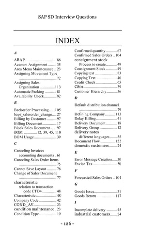 SAP SD Interview Questions
- 126 -
INDEX
A
ABAP....................................86
Account Assignment..........35
Area Menu Maintenance...23
Assigning Movement Type
..........................................72
Assigning Sales
Organization .................113
Automatic Packing .............81
Availability Check..............82
B
Backorder Processing.......105
bapi_salesorder_change.....27
Billing by Customer ...........97
Billing Document................17
Block Sales Document.......97
BOM ...............12, 39, 45, 110
BOM Usage .........................39
C
Canceling Invoices
accounting documents ..61
Canceling Sales Order Items
..........................................75
Cannot Save Layout ...........76
Change of Sales Document
..........................................77
characteristic
relation to transaction
code CTO4 ................48
Characteristic .......................48
Company Code....................42
COND_AV..........................23
condition maintenance..23
Condition Type....................19
Confirmed quantity.............67
Confirmed Sales Orders ...104
consignment stock
Process to create.............49
Consignment Stock.............49
Copying text .........................83
Copying Text .......................40
Credit Check ........................65
CS01......................................39
Customer Hierarchy............36
D
Default distribution channel
...........................................79
Defining Company............113
Delay Billing........................41
Delivery Document.............18
Delivery Group....................12
delivery notes
different languages ........55
Document Flow .................122
domestic customers.........24
E
Error Message Creation......30
Excise Tax............................50
F
Forecasted Sales Orders ...104
G
Goods Issue..........................31
Goods Return .....................117
I
Incomplete delivery ............45
industrial customers........24
 