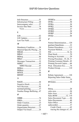 SAP SD Interview Questions
- 127 -
Info Structure........................51
Infostructure Filling ............28
Intercompany sales..............57
Invoice Due Date.................74
View.................................74
L
LIS.........................................62
LIS Updates..........................62
Lost Tax Field ......................58
M
Mandatory Condition..........38
Material Specific Pricing....34
MB1B....................................13
MB1C.....................................70
MD04....................................84
ME27.....................................13
Messages Transaction.........32
MIRO.....................................43
MIRO Receipt.................43
MM01...................................57
MM02...................................31
MTCE....................................86
MWST...................................38
N
NACE ....................................44
Negative Stock.....................31
New Division........................92
normal pricing...................37
Number Range Buffering...47
O
OBB8.....................................74
OMJ1.....................................31
Order Creation......................15
Order quantity ......................67
Organization Structure........73
Output Via Email.................26
OVHU2.................................81
OVK1.....................................58
OVK3.....................................58
OVK4 ....................................58
OVKK....................................37
OVRO....................................28
OVRP ....................................28
OVZJ.....................................84
P
Partner Determination......120
partner functions..............33
Partner Procedures............115
Payment Method..................25
PGI ..................................14, 36
Plant Stock............................70
Posting to Accounts.............29
Pricing Procedure ..19, 24, 37
Printing Customer Details ..85
Printing Several Copies ......66
Prod. Allocation Exc...........78
Product Group...................110
R
Rebate Agreement ............120
Rejecting Sales Order Items
...........................................75
RVAA01................................38
S
S004......................................28
sales area...............................94
Sales Area .............................92
Sales BOM ...................12, 110
Sales Document Type.........90
Sales Documents..................40
Sales Office ..........................92
sales order...........................37
Credit Check ...................65
tracing the changes of....63
 