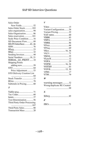 SAP SD Interview Questions
- 128 -
Sales Order
New Fields......................52
Sales Order Stock..............103
sales organization................94
Sales Organization..............86
Sales reservation ...............101
Scale Price Condition.........16
SD Document Flow............89
SD/FI Interface...........42, 46
SD01......................................76
SE43,....................................23
SE91......................................32
Sending Invoices.................44
Serial Numbers ..............18, 21
SERIAL_LS_PRINT .......18
Shipping Points
adding new......................59
STO .......................................64
Price Adjustment ...........53
STO Delivery Creation List
..........................................64
Stock Transfer .....................13
SU01 .....................................79
Subtotals in Pricing.............68
T
Table 304............................71
Tax Codes.............................60
taxes......................................37
Text Determination.............56
Third Party Order Processing
........................................107
Third Party Sales.................80
Transaction Mass ................20
V
VA01 .....................................15
Variant Configuration.........54
Variant Pricing.....................22
VAT rates.............................60
VBBK ....................................83
VBPA ....................................33
VBRK....................................86
VF02.....................................66
VF04.....................................69
VK11...............................16, 38
VK31.....................................71
VKOA....................................35
VL01N..................................12
VOFA....................................29
VOFM............................16, 24
VOTXN ................................83
VOV8.............................15, 30
VPRS.....................................17
VTW......................................79
W
warning messages............32
Wrong/duplicate RE Created
...........................................99
X
XD03 ....................................85
Z
ZEC1......................................71
 