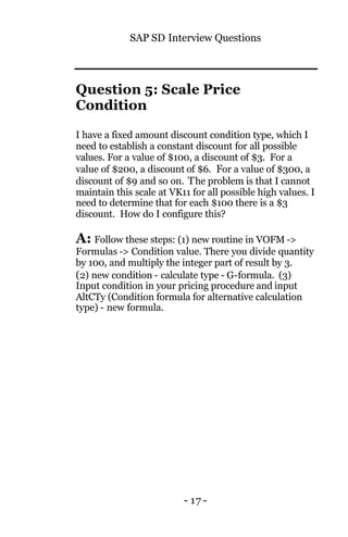 SAP SD Interview Questions
- 17 -
Question 5: Scale Price
Condition
I have a fixed amount discount condition type, which I
need to establish a constant discount for all possible
values. For a value of $100, a discount of $3. For a
value of $200, a discount of $6. For a value of $300, a
discount of $9 and so on. The problem is that I cannot
maintain this scale at VK11 for all possible high values. I
need to determine that for each $100 there is a $3
discount. How do I configure this?
A: Follow these steps: (1) new routine in VOFM ->
Formulas -> Condition value. There you divide quantity
by 100, and multiply the integer part of result by 3.
(2) new condition - calculate type - G-formula. (3)
Input condition in your pricing procedure and input
AltCTy (Condition formula for alternative calculation
type) - new formula.
 