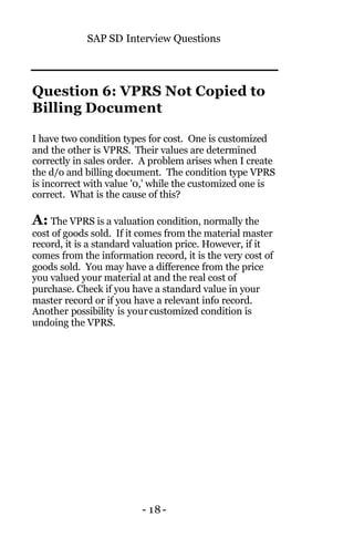 SAP SD Interview Questions
- 18-
Question 6: VPRS Not Copied to
Billing Document
I have two condition types for cost. One is customized
and the other is VPRS. Their values are determined
correctly in sales order. A problem arises when I create
the d/o and billing document. The condition type VPRS
is incorrect with value '0,' while the customized one is
correct. What is the cause of this?
A: The VPRS is a valuation condition, normally the
cost of goods sold. If it comes from the material master
record, it is a standard valuation price. However, if it
comes from the information record, it is the very cost of
goods sold. You may have a difference from the price
you valued your material at and the real cost of
purchase. Check if you have a standard value in your
master record or if you have a relevant info record.
Another possibility is yourcustomized condition is
undoing the VPRS.
 