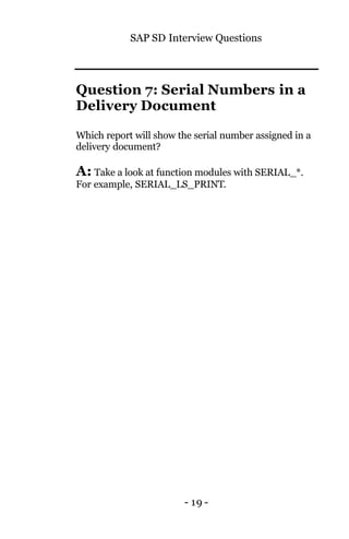 SAP SD Interview Questions
- 19 -
Question 7: Serial Numbers in a
Delivery Document
Which report will show the serial number assigned in a
delivery document?
A: Take a look at function modules with SERIAL_*.
For example, SERIAL_LS_PRINT.
 