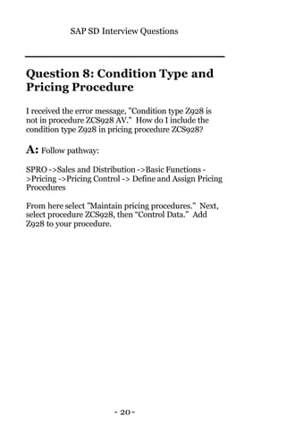 SAP SD Interview Questions
- 20-
Question 8: Condition Type and
Pricing Procedure
I received the error message, "Condition type Z928 is
not in procedure ZCS928 AV." How do I include the
condition type Z928 in pricing procedure ZCS928?
A: Follow pathway:
SPRO ->Sales and Distribution ->Basic Functions -
>Pricing ->Pricing Control -> Define and Assign Pricing
Procedures
From here select "Maintain pricing procedures." Next,
select procedure ZCS928, then “Control Data.” Add
Z928 to your procedure.
 