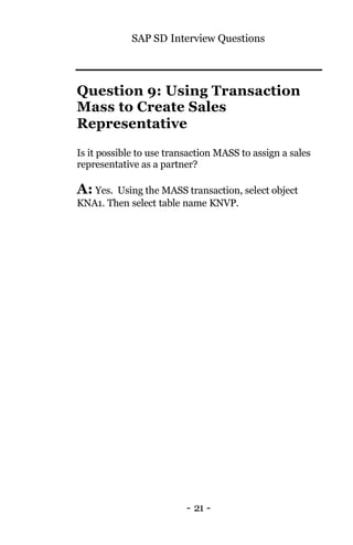 SAP SD Interview Questions
- 21 -
Question 9: Using Transaction
Mass to Create Sales
Representative
Is it possible to use transaction MASS to assign a sales
representative as a partner?
A: Yes. Using the MASS transaction, select object
KNA1. Then select table name KNVP.
 