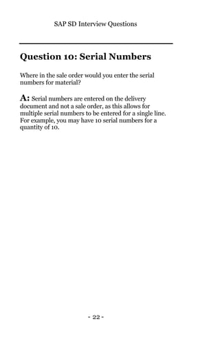 SAP SD Interview Questions
- 22 -
Question 10: Serial Numbers
Where in the sale order would you enter the serial
numbers for material?
A: Serial numbers are entered on the delivery
document and not a sale order, as this allows for
multiple serial numbers to be entered for a single line.
For example, you may have 10 serial numbers for a
quantity of 10.
 