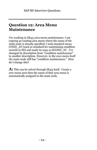 SAP SD Interview Questions
- 24 -
Question 12: Area Menu
Maintenance
I'm working in SE43,area menu maintenance. I am
copying an existing area menu where the name of the
main node is already specified. I took standard menu
COND_AV (used as standard for maintaining condition
records in SD) and made its copy as ZCOND_AV. I've
changed its description from "condition maintenance"
to another description. However, in the area menu itself
the main node still has "condition maintenance.” How
do I change this?
A: This can be solved through SE43 itself. Create a
new menu area then the name of that area menu is
automatically assigned to the main node.
 