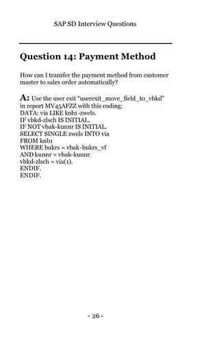 SAP SD Interview Questions
- 26 -
Question 14: Payment Method
How can I transfer the payment method from customer
master to sales order automatically?
A: Use the user exit “userexit_move_field_to_vbkd”
in report MV45AFZZ with this coding:
DATA: via LIKE knb1-zwels.
IF vbkd-zlsch IS INITIAL.
IF NOT vbak-kunnr IS INITIAL.
SELECT SINGLE zwels INTO via
FROM knb1
WHERE bukrs = vbak-bukrs_vf
AND kunnr = vbak-kunnr.
vbkd-zlsch = via(1).
ENDIF.
ENDIF.
 