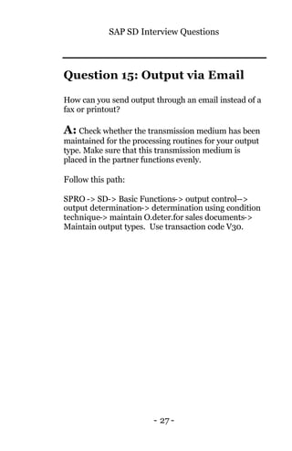 SAP SD Interview Questions
- 27 -
Question 15: Output via Email
How can you send output through an email instead of a
fax or printout?
A: Check whether the transmission medium has been
maintained for the processing routines for your output
type. Make sure that this transmission medium is
placed in the partner functions evenly.
Follow this path:
SPRO -> SD-> Basic Functions-> output control-->
output determination-> determination using condition
technique-> maintain O.deter.for sales documents->
Maintain output types. Use transaction code V30.
 
