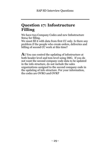 SAP SD Interview Questions
- 29 -
Question 17: Infostructure
Filling
We have two Company Codes and new Infostructure
S004 for filling.
We must fill it with data from first CC only. Is there any
problem if the people who create orders, deliveries and
billing of second CC work at this time?
A: You can control the updating of infostructure at
both header level and tem level using IMG. If you do
not want the second company code data to be updated
in the info structure, do not include the sales
organizations assigned to the second company code in
the updating of info structure. For your information,
the codes are OVRO and OVRP
 