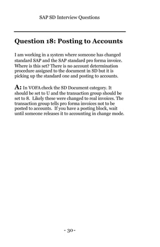 SAP SD Interview Questions
- 30-
Question 18: Posting to Accounts
I am working in a system where someone has changed
standard SAP and the SAP standard pro forma invoice.
Where is this set? There is no account determination
procedure assigned to the document in SD but it is
picking up the standard one and posting to accounts.
A: In VOFA check the SD Document category. It
should be set to U and the transaction group should be
set to 8. Likely these were changed to real invoices. The
transaction group tells pro forma invoices not to be
posted to accounts. If you have a posting block, wait
until someone releases it to accounting in change mode.
 