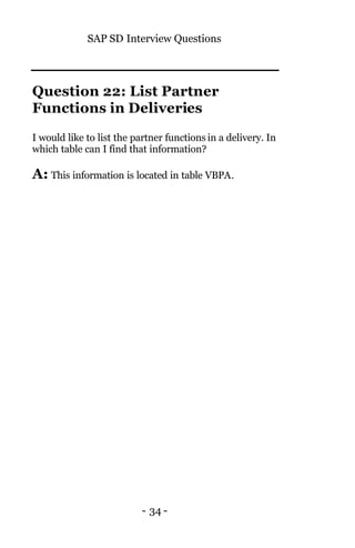 SAP SD Interview Questions
- 34 -
Question 22: List Partner
Functions in Deliveries
I would like to list the partner functions in a delivery. In
which table can I find that information?
A: This information is located in table VBPA.
 