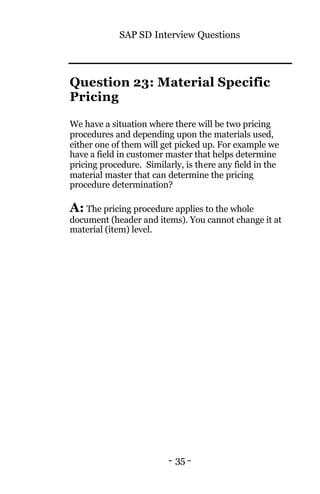 SAP SD Interview Questions
- 35 -
Question 23: Material Specific
Pricing
We have a situation where there will be two pricing
procedures and depending upon the materials used,
either one of them will get picked up. For example we
have a field in customer master that helps determine
pricing procedure. Similarly, is there any field in the
material master that can determine the pricing
procedure determination?
A: The pricing procedure applies to the whole
document (header and items). You cannot change it at
material (item) level.
 