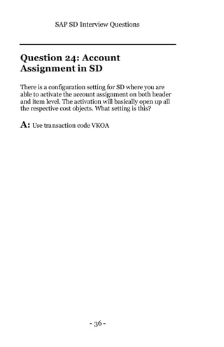 SAP SD Interview Questions
- 36 -
Question 24: Account
Assignment in SD
There is a configuration setting for SD where you are
able to activate the account assignment on both header
and item level. The activation will basically open up all
the respective cost objects. What setting is this?
A: Use transaction code VKOA
 