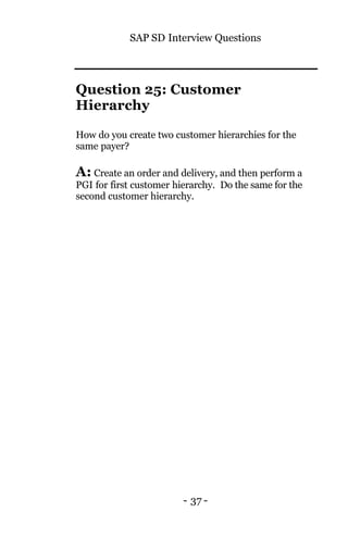 SAP SD Interview Questions
- 37 -
Question 25: Customer
Hierarchy
How do you create two customer hierarchies for the
same payer?
A: Create an order and delivery, and then perform a
PGI for first customer hierarchy. Do the same for the
second customer hierarchy.
 