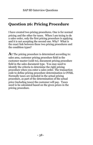 SAP SD Interview Questions
- 38-
Question 26: Pricing Procedure
I have created two pricing procedures. One is for normal
pricing and the other for taxes. When I am trying to do
a sales order, only the first pricing procedure is applying
and it is not accepting the second one. Why? What is
the exact link between these two pricing procedures and
the condition types?
A: The pricing procedure is determined according to:
sales area, customer pricing procedure field in the
customer master (sold-to), document pricing procedure
field in the sales document type. You may need to
identify the criteria to determine the right pricing
procedure when you enter a sales order. The transaction
code to define pricing procedure determination is OVKK.
Normally taxes are included in the actual pricing
procedure, as part of the determination of the actual
price (including taxes) the customer will pay. Taxes
need to be calculated based on the given prices in the
pricing procedure.
 