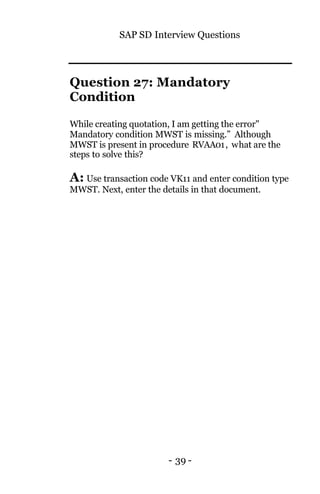 SAP SD Interview Questions
- 39 -
Question 27: Mandatory
Condition
While creating quotation, I am getting the error"
Mandatory condition MWST is missing.” Although
MWST is present in procedure RVAA01, what are the
steps to solve this?
A: Use transaction code VK11 and enter condition type
MWST. Next, enter the details in that document.
 