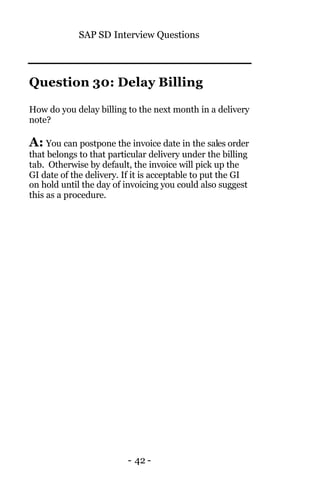 SAP SD Interview Questions
- 42 -
Question 30: Delay Billing
How do you delay billing to the next month in a delivery
note?
A: You can postpone the invoice date in the sales order
that belongs to that particular delivery under the billing
tab. Otherwise by default, the invoice will pick up the
GI date of the delivery. If it is acceptable to put the GI
on hold until the day of invoicing you could also suggest
this as a procedure.
 