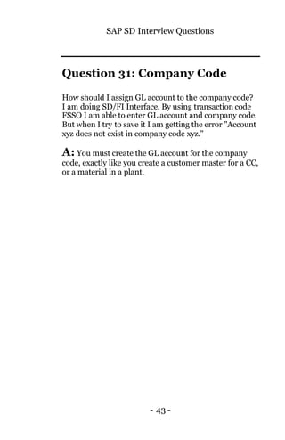 SAP SD Interview Questions
- 43 -
Question 31: Company Code
How should I assign GL account to the company code?
I am doing SD/FI Interface. By using transaction code
FSSO I am able to enter GL account and company code.
But when I try to save it I am getting the error "Account
xyz does not exist in company code xyz."
A: You must create the GL account for the company
code, exactly like you create a customer master for a CC,
or a material in a plant.
 